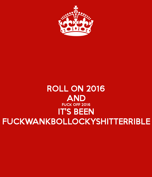 roll-on-2016-and-fuck-off-2016-it-s-been-fuckwankbollockyshitterrible